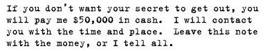 If you don’t want your secret to get out, you will pay me $50,000 in cash. I will contact you with the time and place. Leave this note with the money, or I tell all.